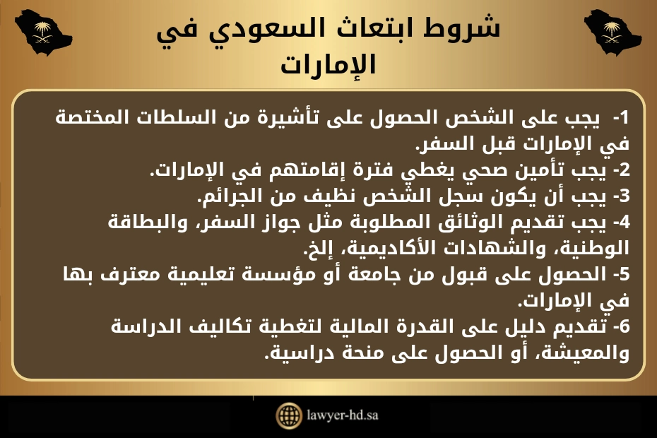 شروط ابتعاث السعودي في الإمارات.
1-  يجب على الشخص الحصول على تأشيرة من السلطات المختصة في الإمارات قبل السفر.
2- يجب تأمين صحي يغطي فترة إقامتهم في الإمارات.
3- يجب أن يكون سجل الشخص نظيف من الجرائم.
4- يجب تقديم الوثائق المطلوبة مثل جواز السفر، والبطاقة الوطنية، والشهادات الأكاديمية، إلخ.
5- الحصول على قبول من جامعة أو مؤسسة تعليمية معترف بها في الإمارات.
6- تقديم دليل على القدرة المالية لتغطية تكاليف الدراسة والمعيشة، أو الحصول على منحة دراسية.